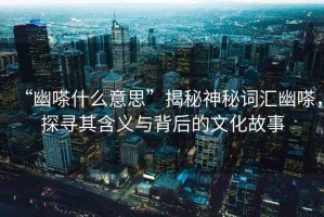 “幽嗏什么意思”揭秘神秘詞匯幽嗏，探尋其含義與背后的文化故事