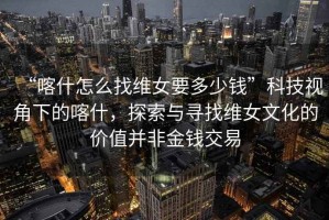 “喀什怎么找維女要多少錢”科技視角下的喀什，探索與尋找維女文化的價(jià)值并非金錢交易