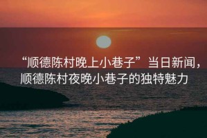 “順德陳村晚上小巷子”當(dāng)日新聞，順德陳村夜晚小巷子的獨(dú)特魅力