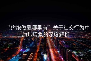 “約炮做愛哪里有”關(guān)于社交行為中約炮現(xiàn)象的深度解析