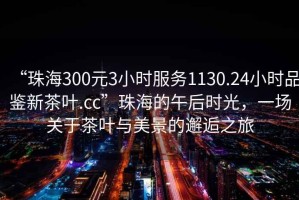 “珠海300元3小時(shí)服務(wù)1130.24小時(shí)品鑒新茶葉.cc”珠海的午后時(shí)光，一場(chǎng)關(guān)于茶葉與美景的邂逅之旅