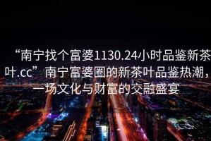 “南寧找個富婆1130.24小時品鑒新茶葉.cc”南寧富婆圈的新茶葉品鑒熱潮，一場文化與財富的交融盛宴