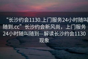 “長沙約會1130.上門服務24小時隨叫隨到.cc”長沙約會新風尚，上門服務24小時隨叫隨到—解讀長沙約會1130現(xiàn)象