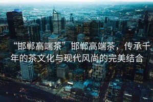 “邯鄲高端茶”邯鄲高端茶，傳承千年的茶文化與現(xiàn)代風尚的完美結(jié)合