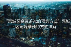 “惠城區(qū)高端茶vx的預約方式”惠城區(qū)高端茶預約方式詳解