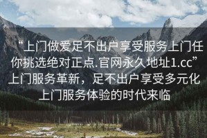 “上門(mén)做愛(ài)足不出戶享受服務(wù)上門(mén)任你挑選絕對(duì)正點(diǎn).官網(wǎng)永久地址1.cc”上門(mén)服務(wù)革新，足不出戶享受多元化上門(mén)服務(wù)體驗(yàn)的時(shí)代來(lái)臨