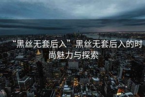 “黑絲無(wú)套后入”黑絲無(wú)套后入的時(shí)尚魅力與探索