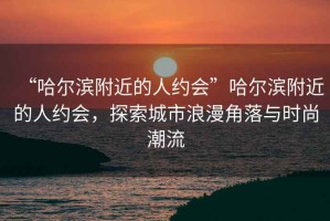 “哈爾濱附近的人約會”哈爾濱附近的人約會，探索城市浪漫角落與時(shí)尚潮流