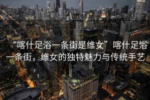 “喀什足浴一條街是維女”喀什足浴一條街，維女的獨特魅力與傳統(tǒng)手藝