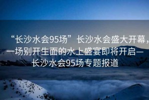 “長沙水會95場”長沙水會盛大開幕，一場別開生面的水上盛宴即將開啟—長沙水會95場專題報道