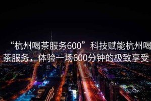 “杭州喝茶服務(wù)600”科技賦能杭州喝茶服務(wù)，體驗(yàn)一場600分鐘的極致享受