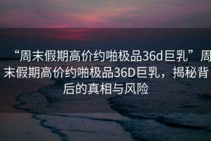 “周末假期高價約啪極品36d巨乳”周末假期高價約啪極品36D巨乳，揭秘背后的真相與風(fēng)險