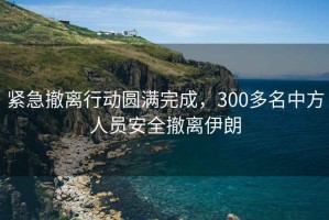 緊急撤離行動圓滿完成，300多名中方人員安全撤離伊朗