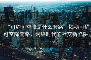 “可約可空降是什么套路”揭秘可約可空降套路，網(wǎng)絡(luò)時代的社交新陷阱