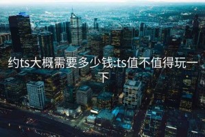 約ts大概需要多少錢:ts值不值得玩一下