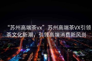 “蘇州高端茶vx”蘇州高端茶VX引領(lǐng)茶文化新潮，引領(lǐng)高端消費新風尚