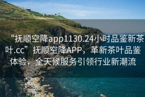 “撫順空降app1130.24小時品鑒新茶葉.cc”撫順空降A(chǔ)PP，革新茶葉品鑒體驗，全天候服務(wù)引領(lǐng)行業(yè)新潮流