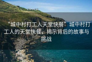 “城中村打工人天堂快餐”城中村打工人的天堂快餐，揭示背后的故事與挑戰(zhàn)