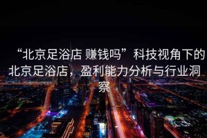 “北京足浴店 賺錢嗎”科技視角下的北京足浴店，盈利能力分析與行業(yè)洞察