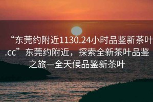 “東莞約附近1130.24小時(shí)品鑒新茶葉.cc”東莞約附近，探索全新茶葉品鑒之旅—全天候品鑒新茶葉