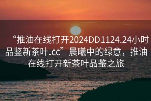“推油在線打開2024DD1124.24小時品鑒新茶葉.cc”晨曦中的綠意，推油在線打開新茶葉品鑒之旅