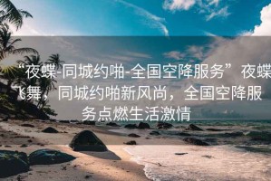 “夜蝶-同城約啪-全國空降服務(wù)”夜蝶飛舞，同城約啪新風(fēng)尚，全國空降服務(wù)點燃生活激情