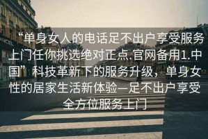“單身女人的電話(huà)足不出戶(hù)享受服務(wù)上門(mén)任你挑選絕對(duì)正點(diǎn).官網(wǎng)備用1.中國(guó)”科技革新下的服務(wù)升級(jí)，單身女性的居家生活新體驗(yàn)—足不出戶(hù)享受全方位服務(wù)上門(mén)
