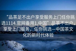 “品茶足不出戶享受服務(wù)上門任你挑選1114.官網(wǎng)備用1.中國”品茶不出戶，享受上門服務(wù)，任你挑選—中國茶文化的新時(shí)代體驗(yàn)