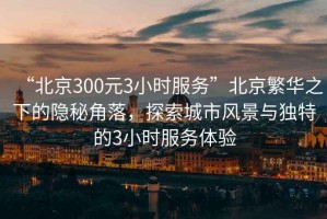 “北京300元3小時服務”北京繁華之下的隱秘角落，探索城市風景與獨特的3小時服務體驗