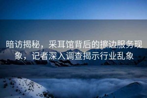 暗訪揭秘，采耳館背后的擦邊服務(wù)現(xiàn)象，記者深入調(diào)查揭示行業(yè)亂象