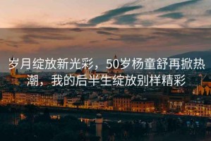 歲月綻放新光彩，50歲楊童舒再掀熱潮，我的后半生綻放別樣精彩
