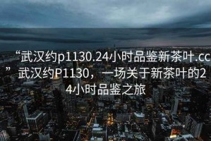 “武漢約p1130.24小時(shí)品鑒新茶葉.cc”武漢約P1130，一場(chǎng)關(guān)于新茶葉的24小時(shí)品鑒之旅