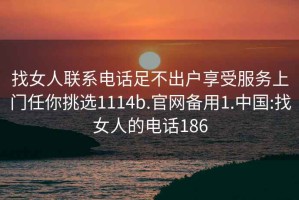 找女人聯(lián)系電話足不出戶享受服務(wù)上門(mén)任你挑選1114b.官網(wǎng)備用1.中國(guó):找女人的電話186