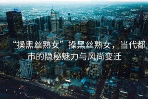 “操黑絲熟女”操黑絲熟女，當代都市的隱秘魅力與風尚變遷