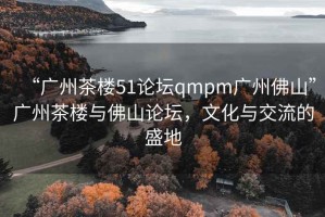 “廣州茶樓51論壇qmpm廣州佛山”廣州茶樓與佛山論壇，文化與交流的盛地