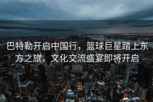 巴特勒開啟中國(guó)行，籃球巨星踏上東方之旅，文化交流盛宴即將開啟