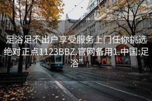 足浴足不出戶享受服務(wù)上門任你挑選絕對正點(diǎn)1123BBZ.官網(wǎng)備用1.中國:足浴”