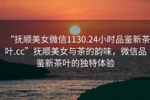 “撫順美女微信1130.24小時品鑒新茶葉.cc”撫順美女與茶的韻味，微信品鑒新茶葉的獨特體驗
