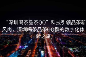“深圳喝茶品茶QQ”科技引領(lǐng)品茶新風(fēng)尚，深圳喝茶品茶QQ群的數(shù)字化體驗(yàn)之旅