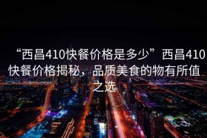 “西昌410快餐價(jià)格是多少”西昌410快餐價(jià)格揭秘，品質(zhì)美食的物有所值之選