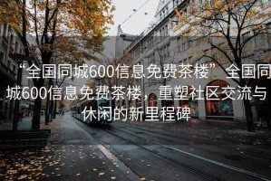 “全國同城600信息免費茶樓”全國同城600信息免費茶樓，重塑社區(qū)交流與休閑的新里程碑