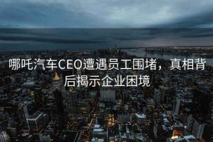 哪吒汽車CEO遭遇員工圍堵，真相背后揭示企業(yè)困境