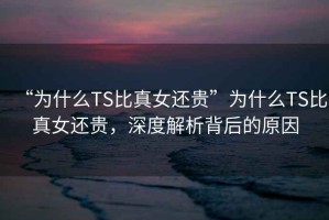 “為什么TS比真女還貴”為什么TS比真女還貴，深度解析背后的原因