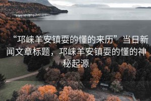 “邛崍羊安鎮(zhèn)耍的懂的來(lái)歷”當(dāng)日新聞文章標(biāo)題，邛崍羊安鎮(zhèn)耍的懂的神秘起源