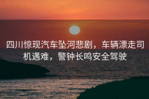 四川驚現(xiàn)汽車墜河悲劇，車輛漂走司機(jī)遇難，警鐘長(zhǎng)鳴安全駕駛