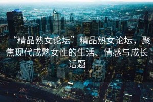 “精品熟女論壇”精品熟女論壇，聚焦現(xiàn)代成熟女性的生活、情感與成長(zhǎng)話題