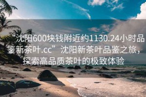 “沈陽600塊錢附近約1130.24小時(shí)品鑒新茶葉.cc”沈陽新茶葉品鑒之旅，探索高品質(zhì)茶葉的極致體驗(yàn)