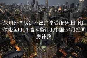 來月經(jīng)同房足不出戶享受服務(wù)上門任你挑選1114.官網(wǎng)備用1.中國:來月經(jīng)同房補救