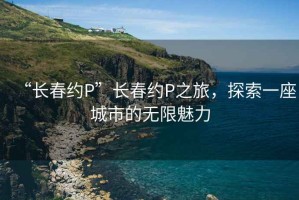“長(zhǎng)春約P”長(zhǎng)春約P之旅，探索一座城市的無(wú)限魅力