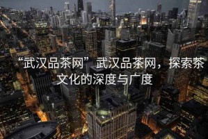 “武漢品茶網(wǎng)”武漢品茶網(wǎng)，探索茶文化的深度與廣度